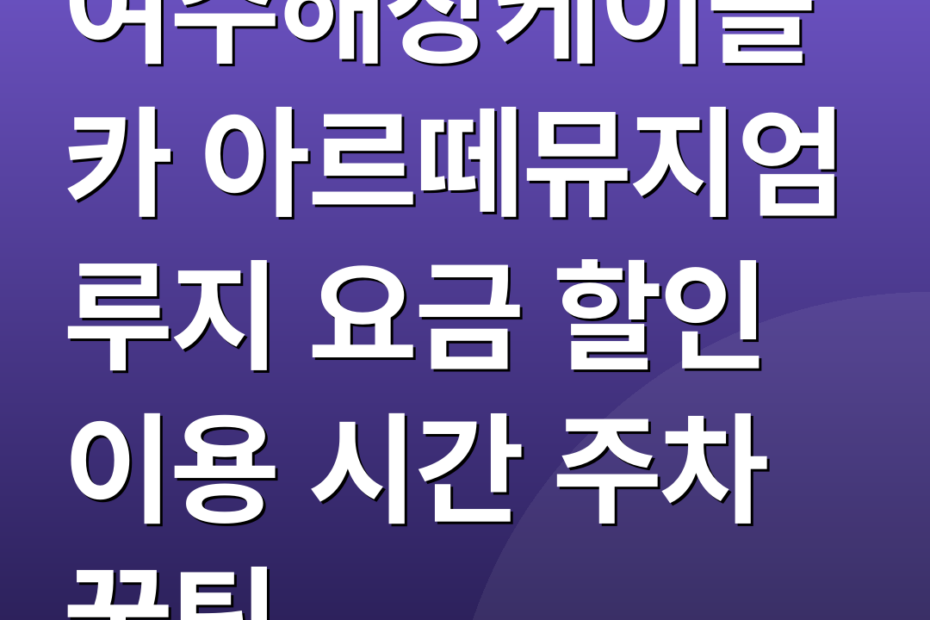 여수해상케이블카 아르떼뮤지엄 루지 요금 할인 이용 시간 주차 꿀팁